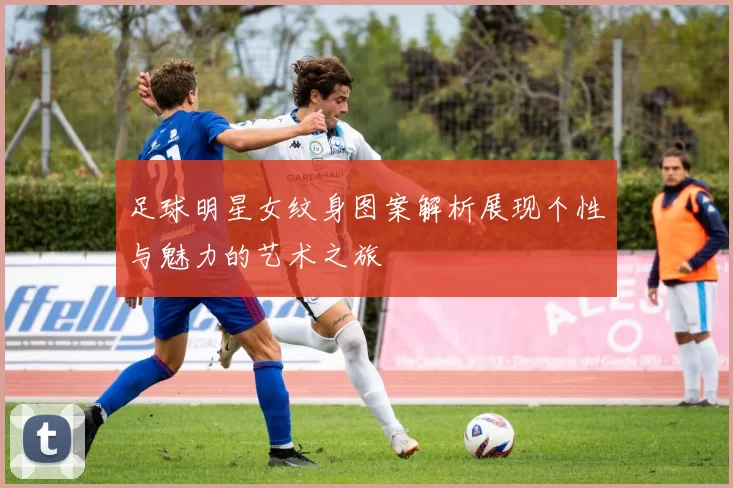 足球明星女纹身图案解析展现个性与魅力的艺术之旅