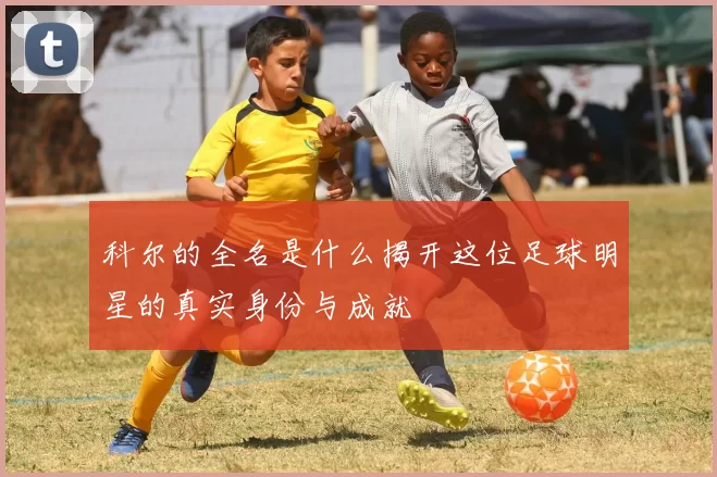 科尔的全名是什么揭开这位足球明星的真实身份与成就