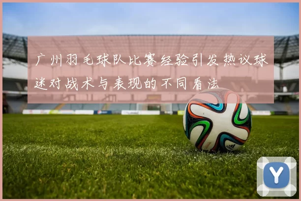 广州羽毛球队比赛经验引发热议球迷对战术与表现的不同看法