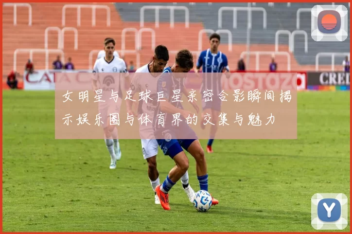 女明星与足球巨星亲密合影瞬间揭示娱乐圈与体育界的交集与魅力