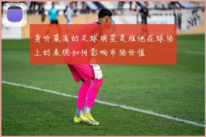 身价最高的足球明星是谁他在球场上的表现如何影响市场价值