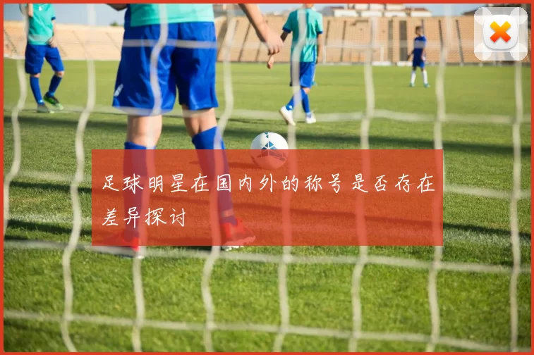 足球明星在国内外的称号是否存在差异探讨