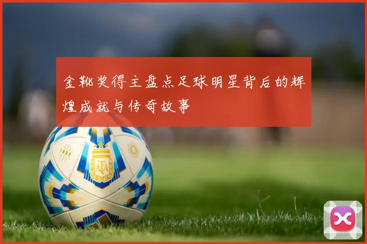 金靴奖得主盘点足球明星背后的辉煌成就与传奇故事
