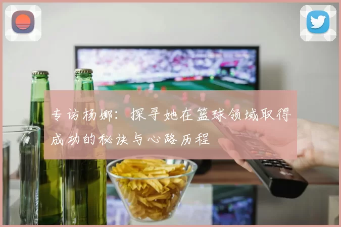 专访杨娜：探寻她在篮球领域取得成功的秘诀与心路历程