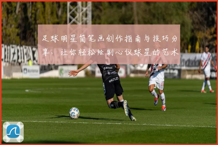 足球明星简笔画创作指南与技巧分享，让你轻松绘制心仪球星的艺术作品