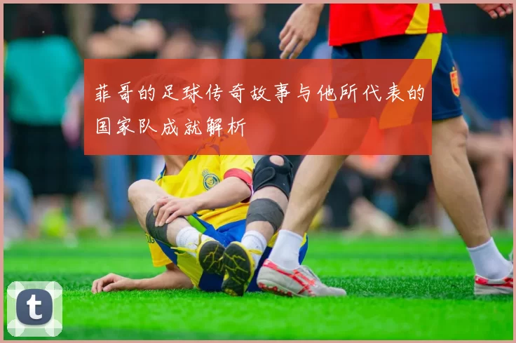 菲哥的足球传奇故事与他所代表的国家队成就解析