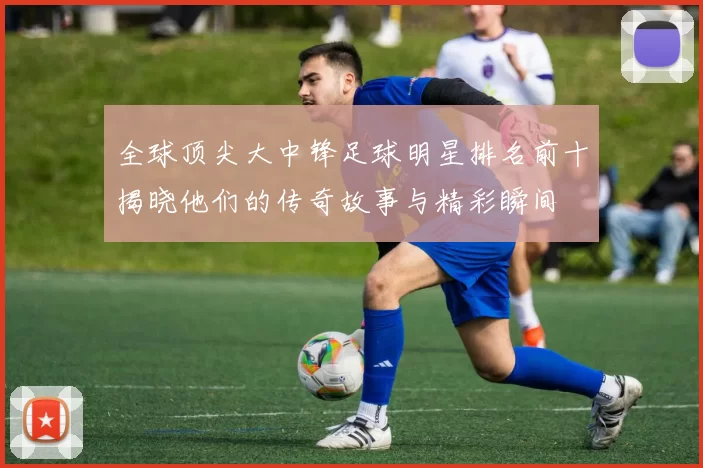 全球顶尖大中锋足球明星排名前十揭晓他们的传奇故事与精彩瞬间