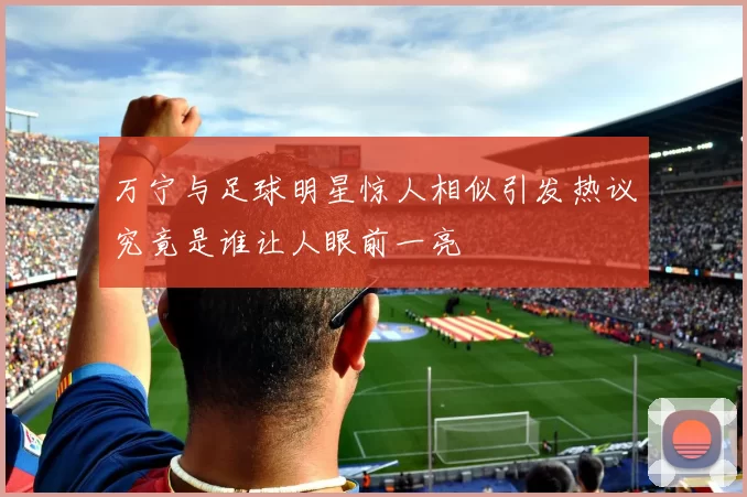 万宁与足球明星惊人相似引发热议究竟是谁让人眼前一亮