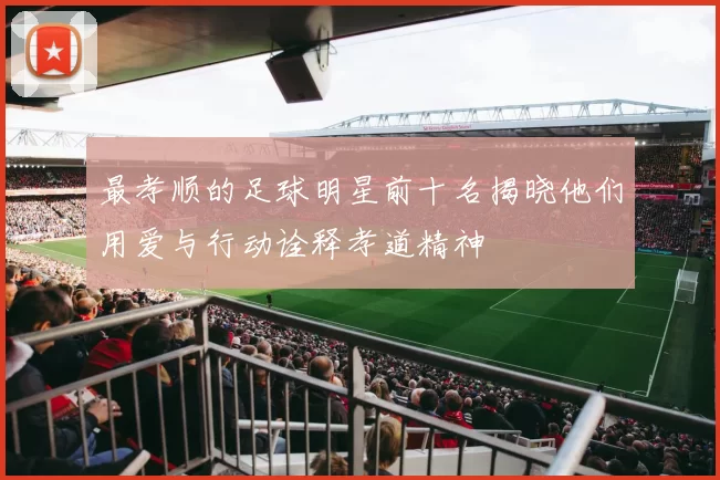 最孝顺的足球明星前十名揭晓他们用爱与行动诠释孝道精神