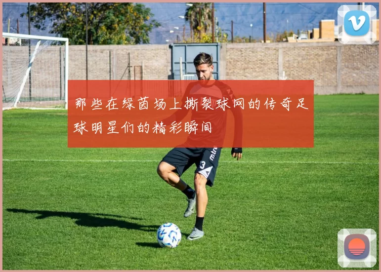那些在绿茵场上撕裂球网的传奇足球明星们的精彩瞬间