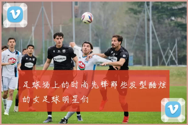 足球场上的时尚先锋那些发型酷炫的女足球明星们