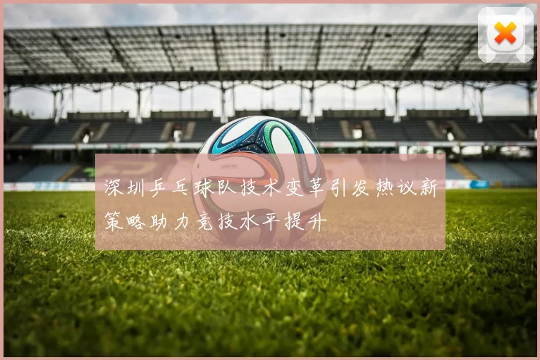 深圳乒乓球队技术变革引发热议新策略助力竞技水平提升