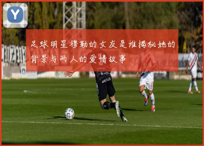 足球明星穆勒的女友是谁揭秘她的背景与两人的爱情故事