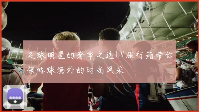 足球明星的奢华之选LV旅行箱带你领略球场外的时尚风采
