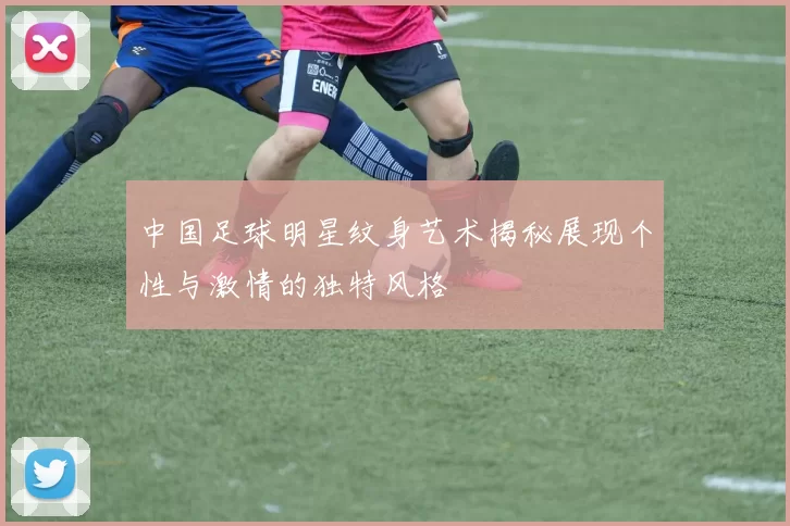 中国足球明星纹身艺术揭秘展现个性与激情的独特风格
