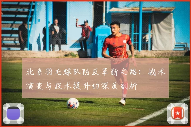 北京羽毛球队防反革新之路：战术演变与技术提升的深度剖析