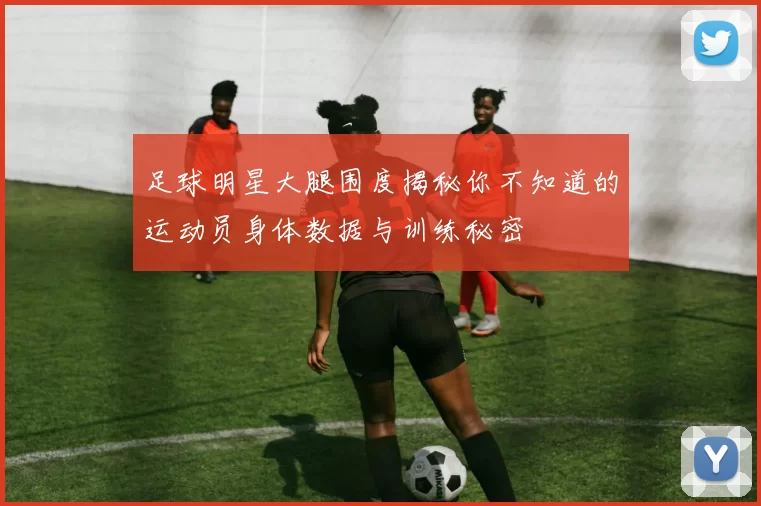 足球明星大腿围度揭秘你不知道的运动员身体数据与训练秘密