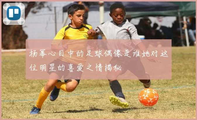 杨幂心目中的足球偶像是谁她对这位明星的喜爱之情揭秘