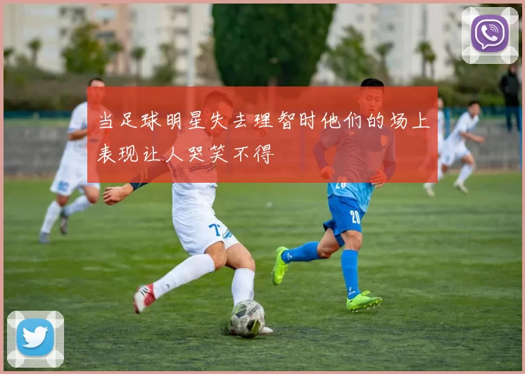 当足球明星失去理智时他们的场上表现让人哭笑不得