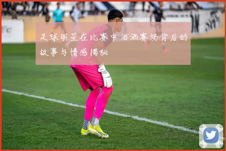 足球明星在比赛中泪洒赛场背后的故事与情感揭秘