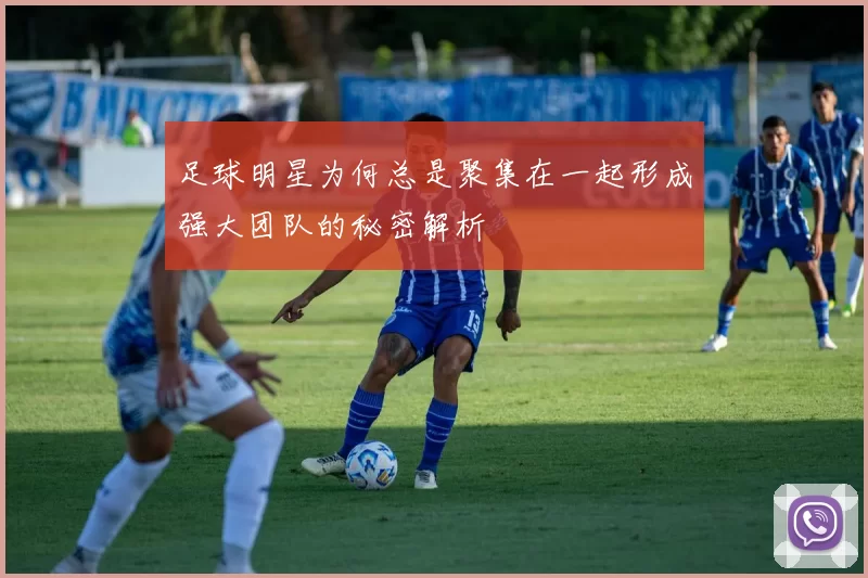 足球明星为何总是聚集在一起形成强大团队的秘密解析