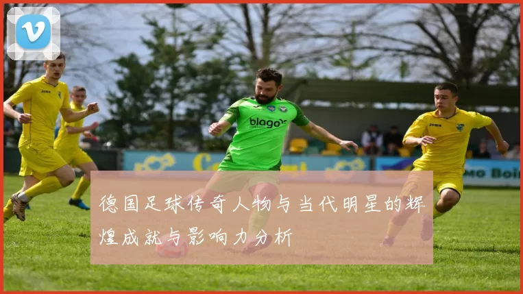德国足球传奇人物与当代明星的辉煌成就与影响力分析