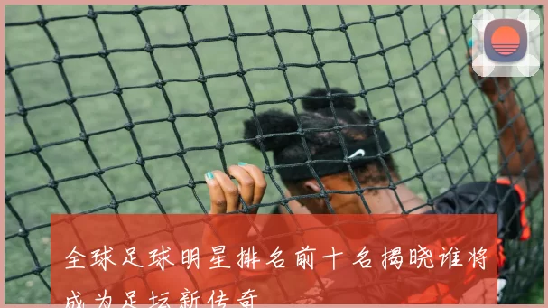 全球足球明星排名前十名揭晓谁将成为足坛新传奇