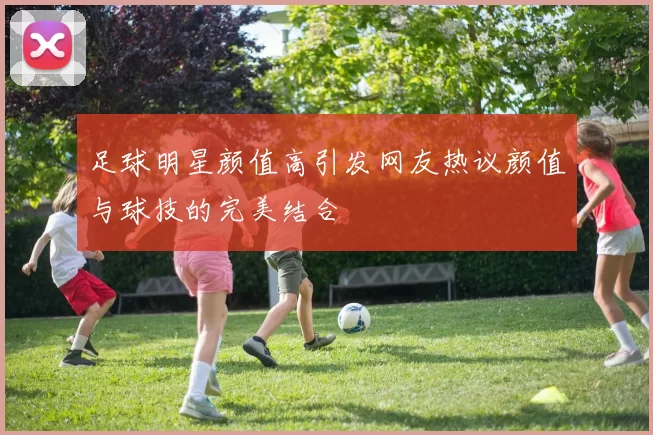 足球明星颜值高引发网友热议颜值与球技的完美结合