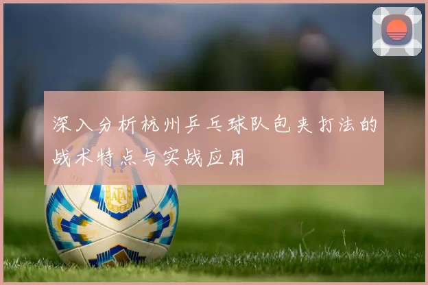 深入分析杭州乒乓球队包夹打法的战术特点与实战应用