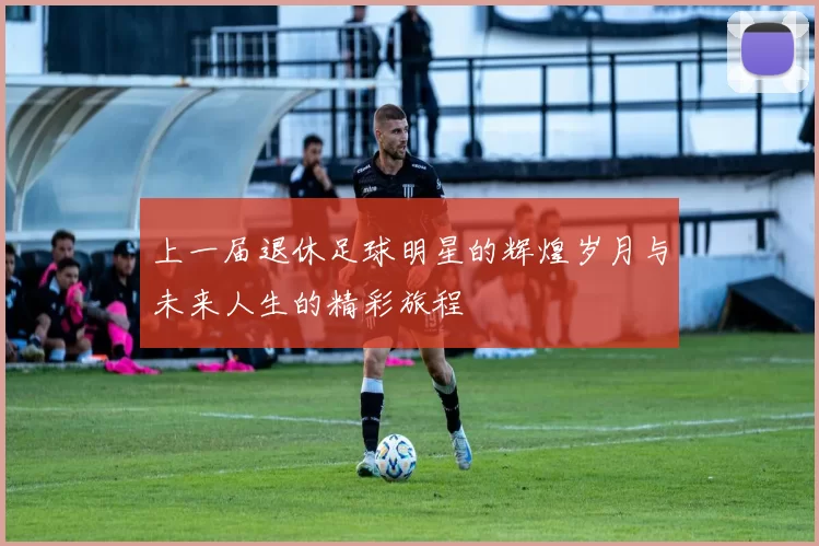 上一届退休足球明星的辉煌岁月与未来人生的精彩旅程