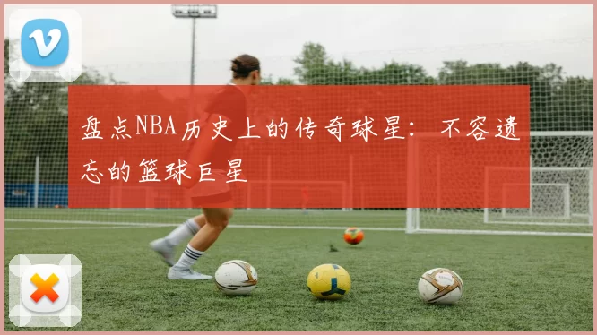 盘点NBA历史上的传奇球星：不容遗忘的篮球巨星