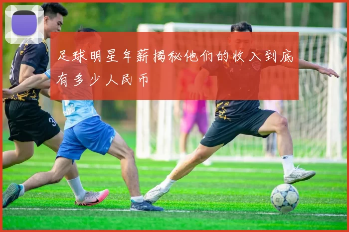 足球明星年薪揭秘他们的收入到底有多少人民币