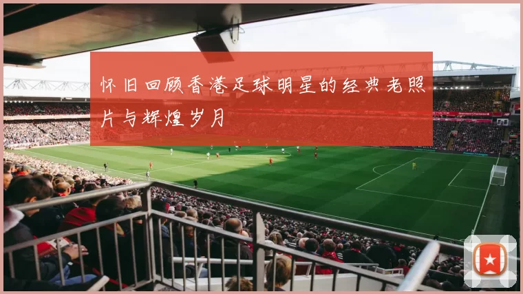 怀旧回顾香港足球明星的经典老照片与辉煌岁月