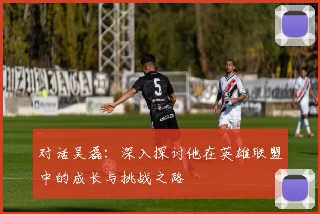 对话吴磊：深入探讨他在英雄联盟中的成长与挑战之路