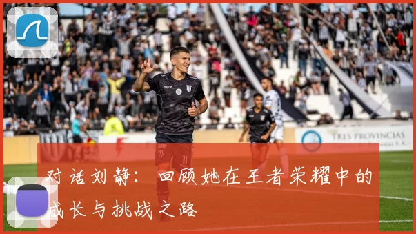 对话刘静：回顾她在王者荣耀中的成长与挑战之路