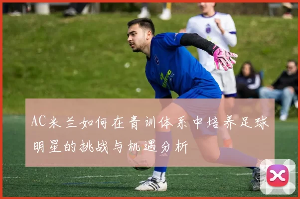 AC米兰如何在青训体系中培养足球明星的挑战与机遇分析