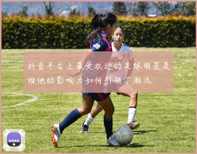 抖音平台上最受欢迎的足球明星是谁他的影响力如何引领了潮流