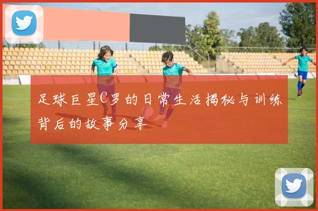 足球巨星C罗的日常生活揭秘与训练背后的故事分享