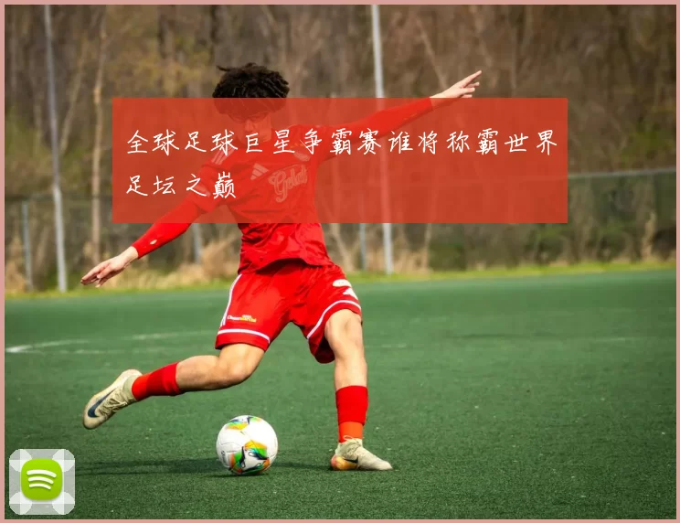 全球足球巨星争霸赛谁将称霸世界足坛之巅