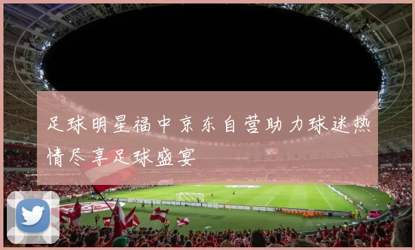足球明星福中京东自营助力球迷热情尽享足球盛宴