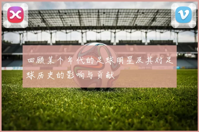 回顾某个年代的足球明星及其对足球历史的影响与贡献