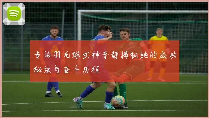 专访羽毛球女神李静揭秘她的成功秘诀与奋斗历程