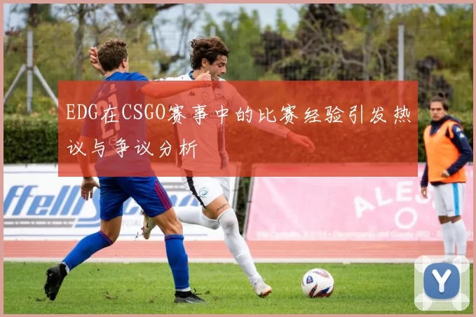 EDG在CSGO赛事中的比赛经验引发热议与争议分析