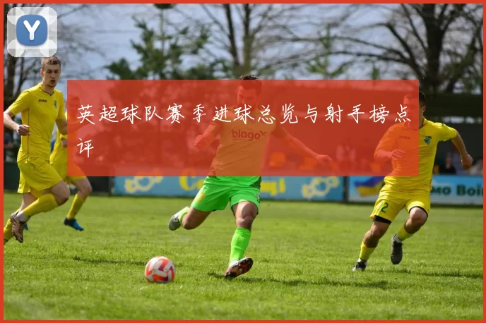 英超球队赛季进球总览与射手榜点评