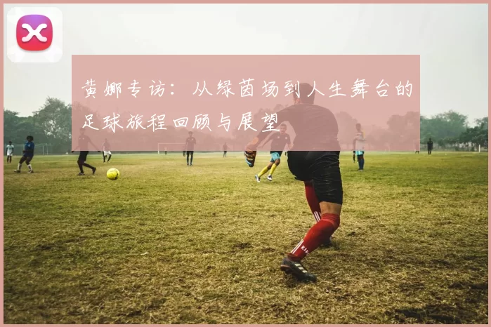 黄娜专访：从绿茵场到人生舞台的足球旅程回顾与展望