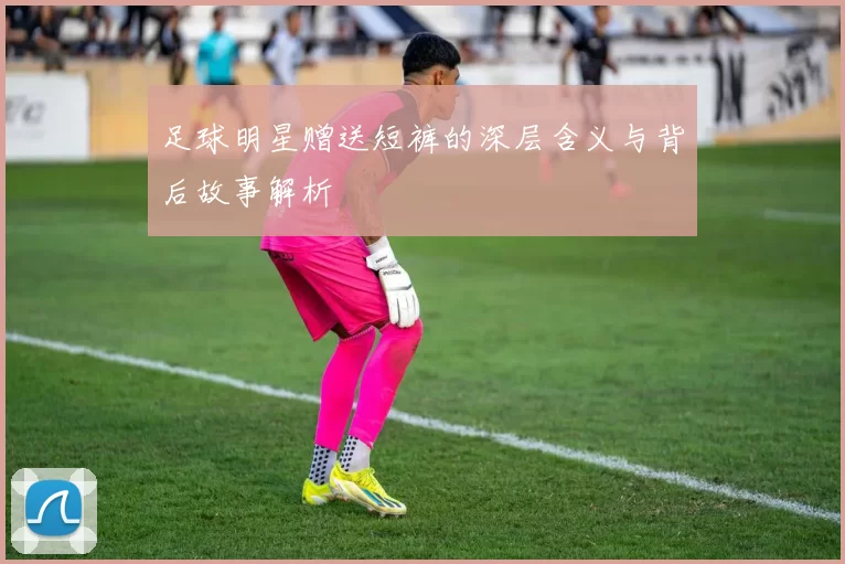足球明星赠送短裤的深层含义与背后故事解析