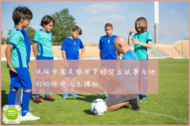 玩转中国足球明星的背后故事与他们的传奇人生揭秘