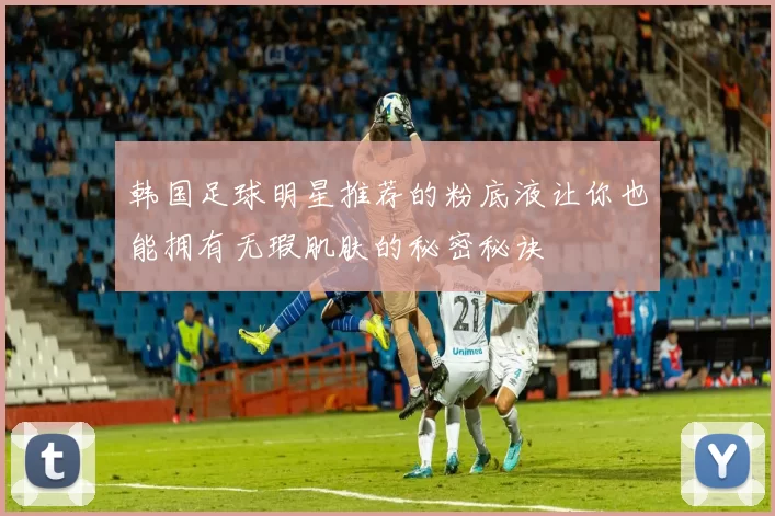 韩国足球明星推荐的粉底液让你也能拥有无瑕肌肤的秘密秘诀