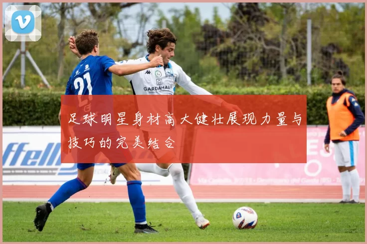 足球明星身材高大健壮展现力量与技巧的完美结合