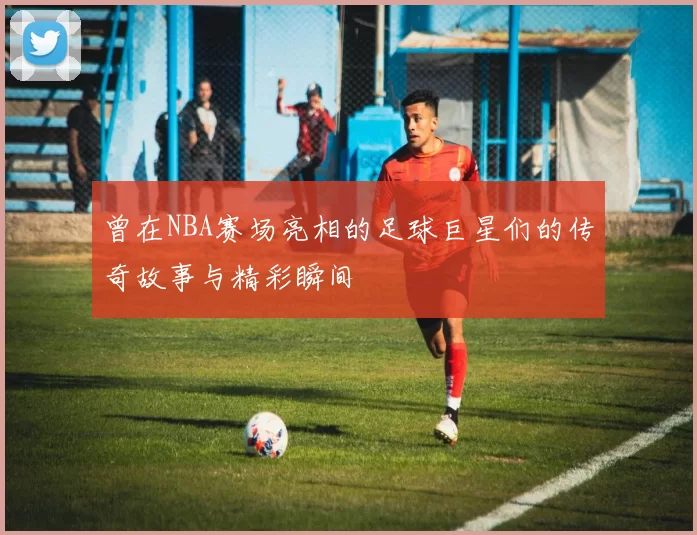 曾在NBA赛场亮相的足球巨星们的传奇故事与精彩瞬间